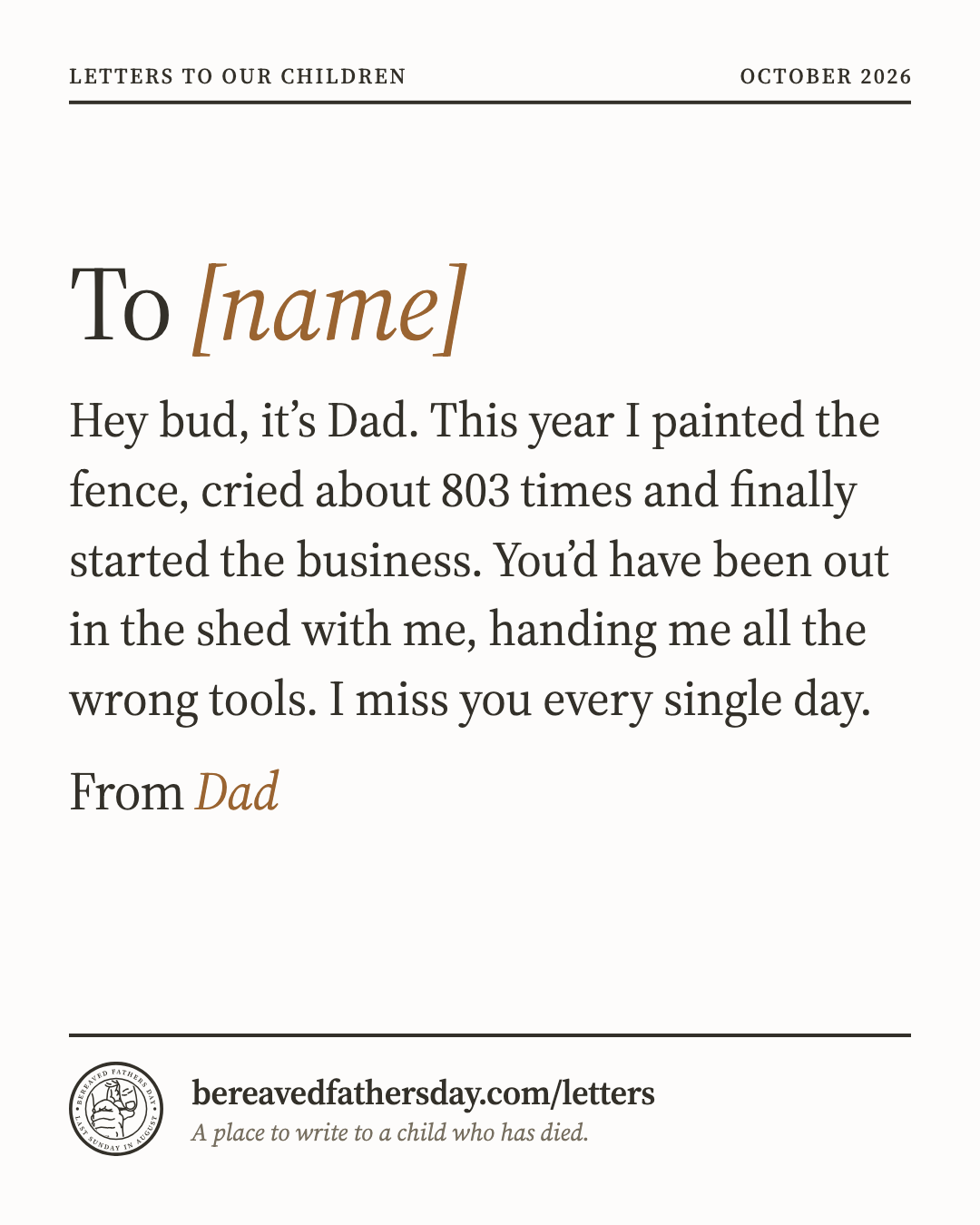 An example letter made into an image to share: To [name]. Hey bud, it’s Dad. This year I painted the fence, cried about 803 times and finally started the business. You’d have been out in the shed with me, handing me all the wrong tools. I miss you every single day. From Dad. bereavedfathersday.com/letters